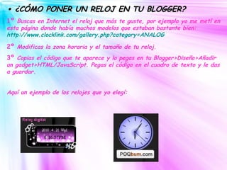 •  ¿CÓMO PONER UN RELOJ EN TU BLOGGER? 1º  Buscas en Internet el reloj que más te guste, por ejemplo yo me metí en esta página donde había muchos modelos que estaban bastante bien:   http://www.clocklink.com/gallery.php?category=ANALOG 2º  Modificas la zona horaria y el tamaño de tu reloj. 3º  Copias el código que te aparece y lo pegas en tu Blogger>Diseño>Añadir un gadget>HTML/JavaScript. Pegas el código en el cuadro de texto y le das a guardar. Aquí un ejemplo de los relojes que yo elegí: 