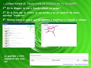 •  ¿CÓMO PONER EL TRADUCTOR DE GOOGLE EN TU BLOGGER? 1º  En tu Blogger te vas a Diseño>Añadir un gadget. 2º  En la lista que te ofrece te vas arriba y en un cuadrito de busca escribes “traductor”. 3º  Pinchas sobre el enlace que te aparece y modificas el tamaño e idiomas. Lo guardas y listo. Quedaría una cosa así: 