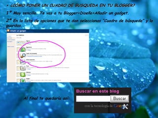 •  ¿CÓMO PONER UN CUADRO DE BUSQUEDA EN TU BLOGGER? 1º  Muy sencillo. Te vas a tu Blogger>Diseño>Añadir un gadget.  2º  En la lista de opciones que te dan seleccionas “Cuadro de búsqueda” y lo guardas. Al final te quedaría así: 