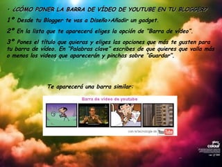 •  ¿CÓMO PONER LA BARRA DE VÍDEO DE YOUTUBE EN TU BLOGGER? 1º  Desde tu Blogger te vas a Diseño>Añadir un gadget. 2º  En la lista que te aparecerá eliges la opción de “Barra de vídeo”. 3º  Pones el título que quieras y eliges las opciones que más te gusten para tu barra de vídeo. En “Palabras clave” escribes de que quieres que valla más o menos los videos que aparecerán y pinchas sobre “Guardar”. Te aparecerá una barra similar: 