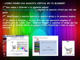 •  ¿CÓMO PONER UNA MASCOTA VIRTUAL EN TU BLOGGER? 1º  Nos vamos a Internet a la siguiente página:  http://bunnyherolabs.com/adopt/   y elegimos la mascota virtual que más nos guste. 2º  Modificamos a nuestra mascota a nuestro antojo y le ponemos nombre. 3º  Le damos a finalizar y en otra lista que nos aparecerá elegimos el cuadrito gris de “other sites”. Elegimos Blogger y copiamos el código que nos aparecerá en Diseño>Añadir un gadget>HTML/JavaScript o bien en nueva entrada. 