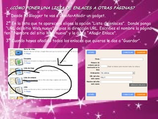 •  ¿CÓMO PONER   UNA LISTA DE ENLACES A OTRAS PÁGINAS? 1º  Desde tu Blogger te vas a Diseño>Añadir un gadget. 2º  En la lista que te aparecerá eliges la opción “Lista de enlaces”.  Donde ponga “URL del sitio Web nuevo” copias la dirección URL. Escribes el nombre la página en “ Nombre del sitio Web nuevo” y le das a “Añadir Enlace”. 3º  Cuando hayas añadido todos los enlaces que quieras le das a “Guardar”. 