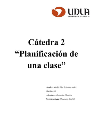 Cátedra 2
“Planificación de
una clase”
Nombre: Nicolás Díaz, Sebastián Medel.
Sección: 302
Asignatura: Informática Educativa
Fecha de entrega: 11 de junio del 2013
 
