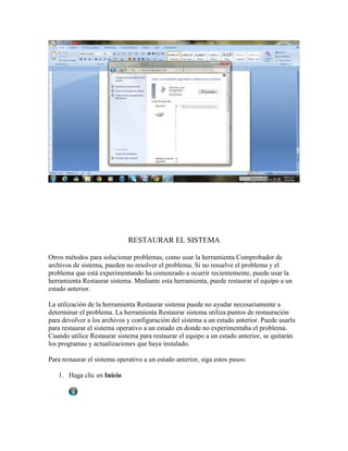 RESTAURAR EL SISTEMA

Otros métodos para solucionar problemas, como usar la herramienta Comprobador de
archivos de sistema, pueden no resolver el problema. Si no resuelve el problema y el
problema que está experimentando ha comenzado a ocurrir recientemente, puede usar la
herramienta Restaurar sistema. Mediante esta herramienta, puede restaurar el equipo a un
estado anterior.

La utilización de la herramienta Restaurar sistema puede no ayudar necesariamente a
determinar el problema. La herramienta Restaurar sistema utiliza puntos de restauración
para devolver a los archivos y configuración del sistema a un estado anterior. Puede usarla
para restaurar el sistema operativo a un estado en donde no experimentaba el problema.
Cuando utilice Restaurar sistema para restaurar el equipo a un estado anterior, se quitarán
los programas y actualizaciones que haya instalado.

Para restaurar el sistema operativo a un estado anterior, siga estos pasos:

   1. Haga clic en Inicio
 