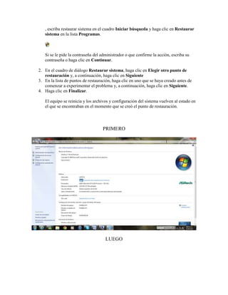 , escriba restaurar sistema en el cuadro Iniciar búsqueda y haga clic en Restaurar
   sistema en la lista Programas.



   Si se le pide la contraseña del administrador o que confirme la acción, escriba su
   contraseña o haga clic en Continuar.

2. En el cuadro de diálogo Restaurar sistema, haga clic en Elegir otro punto de
   restauración y, a continuación, haga clic en Siguiente
3. En la lista de puntos de restauración, haga clic en uno que se haya creado antes de
   comenzar a experimentar el problema y, a continuación, haga clic en Siguiente.
4. Haga clic en Finalizar.

   El equipo se reinicia y los archivos y configuración del sistema vuelven al estado en
   el que se encontraban en el momento que se creó el punto de restauración.




                                    PRIMERO




                                     LUEGO
 
