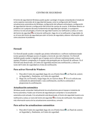 CENTRO DE SEGURIDAD


El Centro de seguridad de Windows puede ayudar a proteger el equipo comprobando el estado de
varios aspectos esenciales de la seguridad del equipo, como la configuración del firewall,
actualizaciones automáticas de Windows, configuración del software antimalware, configuración
de seguridad de Internet y configuración del Control de cuentas de usuario. Si Windows detecta un
problema con cualquiera de estos fundamentos de seguridad (por ejemplo, si su programa
antivirus no está actualizado), el Centro de seguridad muestra una notificación y coloca un icono
del Centro de seguridad en el área de notificación. Haga clic en la notificación o haga doble clic
en el icono del Centro de seguridad para abrir el Centro de seguridad y obtener información sobre
cómo solucionar el problema.




Firewall

Un firewall puede ayudar a impedir que piratas informáticos o software malintencionado
(como gusanos) obtengan acceso al equipo a través de una red o Internet. Un firewall
también puede ayudar a impedir que el equipo envíe software malintencionado a otros
equipos.Windows comprueba si el equipo está protegido por un firewall de software. Si el
firewall está desactivado, el Centro de seguridad muestra una notificación y coloca un
icono del Centro de seguridad en el área de notificación.

Para activar Firewall de Windows

    1. Para abrir Centro de seguridad, haga clic en el botón Inicio , en Panel de control,
       en Seguridad y, finalmente, en Centro de seguridad.
    2. Haga clic en Firewall y luego haga clic en Activar ahora.    Si se le solicita una
       contraseña de administrador o una confirmación, escriba la contraseña o
       proporcione la confirmación.

Actualización automática
Windows puede comprobar habitualmente las actualizaciones para el equipo e instalarlas de
forma automática. Puede usar el Centro de seguridad para comprobar si la actualización
automática está activada. Si la actualización está desactivada, el Centro de seguridad muestra una
notificación y coloca un icono del Centro de seguridad en el área de notificación. Para obtener
más información acerca de las actualizaciones automáticas, consulte

Para activar las actualizaciones automáticas

    1. Para abrir Centro de seguridad, haga clic en el botón Inicio , en Panel de control,
       en Seguridad y, finalmente, en Centro de seguridad.
 