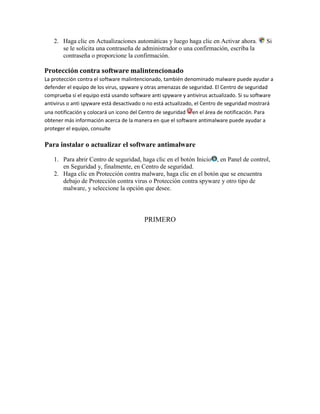 2. Haga clic en Actualizaciones automáticas y luego haga clic en Activar ahora.              Si
      se le solicita una contraseña de administrador o una confirmación, escriba la
      contraseña o proporcione la confirmación.

Protección contra software malintencionado
La protección contra el software malintencionado, también denominado malware puede ayudar a
defender el equipo de los virus, spyware y otras amenazas de seguridad. El Centro de seguridad
comprueba si el equipo está usando software anti spyware y antivirus actualizado. Si su software
antivirus o anti spyware está desactivado o no está actualizado, el Centro de seguridad mostrará
una notificación y colocará un icono del Centro de seguridad en el área de notificación. Para
obtener más información acerca de la manera en que el software antimalware puede ayudar a
proteger el equipo, consulte

Para instalar o actualizar el software antimalware

   1. Para abrir Centro de seguridad, haga clic en el botón Inicio , en Panel de control,
      en Seguridad y, finalmente, en Centro de seguridad.
   2. Haga clic en Protección contra malware, haga clic en el botón que se encuentra
      debajo de Protección contra virus o Protección contra spyware y otro tipo de
      malware, y seleccione la opción que desee.




                                          PRIMERO
 