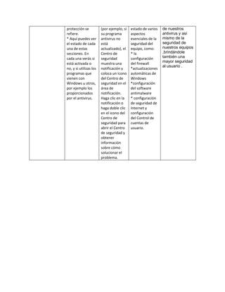 protección se           (por ejemplo, si   estado de varios   de nuestros
refiere.                su programa        aspectos           antivirus y así
* Aquí puedes ver       antivirus no       esenciales de la   mismo de la
el estado de cada       está               seguridad del      seguridad de
una de estas            actualizado), el   equipo, como:      nuestros equipos
secciones. En           Centro de          * la               ,brindándole
cada una verás si       seguridad          configuración      también una
                                                              mayor seguridad
está activada o         muestra una        del firewall
                                                              al usuario .
no, y si utilizas los   notificación y     *actualizaciones
programas que           coloca un icono    automáticas de
vienen con              del Centro de      Windows
Windows u otros,        seguridad en el    *configuración
por ejemplo los         área de            del software
proporcionados          notificación.      antimalware
por el antivirus.       Haga clic en la    * configuración
                        notificación o     de seguridad de
                        haga doble clic    Internet y
                        en el icono del    configuración
                        Centro de          del Control de
                        seguridad para     cuentas de
                        abrir el Centro    usuario.
                        de seguridad y
                        obtener
                        información
                        sobre cómo
                        solucionar el
                        problema.
 
