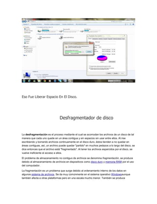 Eso Fue Liberar Espacio En El Disco.




                                Desfragmentador de disco


La desfragmentación es el proceso mediante el cual se acomodan los archivos de un disco de tal
manera que cada uno quede en un área contigua y sin espacios sin usar entre ellos. Al irse
escribiendo y borrando archivos continuamente en el disco duro, éstos tienden a no quedar en
áreas contiguas, así, un archivo puede quedar "partido" en muchos pedazos a lo largo del disco, se
dice entonces que el archivo está "fragmentado". Al tener los archivos esparcidos por el disco, se
vuelve ineficiente el acceso a ellos.

El problema de almacenamiento no contiguo de archivos se denomina fragmentación, se produce
debido al almacenamiento de archivos en dispositivos como disco duro y memoria RAM por el uso
del computador.

La fragmentación es un problema que surge debido al ordenamiento interno de los datos en
algunos sistema de archivos. Se da muy comúnmente en el sistema operativo Windowsaunque
también afecta a otras plataformas pero en una escala mucho menor. También se produce
 