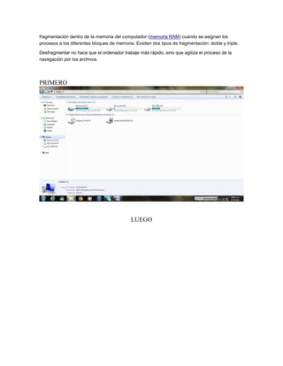 fragmentación dentro de la memoria del computador (memoria RAM) cuando se asignan los
procesos a los diferentes bloques de memoria. Existen dos tipos de fragmentación: doble y triple.

Desfragmentar no hace que el ordenador trabaje más rápido, sino que agiliza el proceso de la
navegación por los archivos.




PRIMERO




                                            LUEGO
 