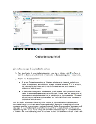 Copia de seguridad



para realizar una copia de seguridad de los archivos

  1.   Para abrir Copias de seguridad y restauración, haga clic en el botón Inicio , enPanel de
       control, en Sistema y mantenimiento y, finalmente, en Copias de seguridad y restauración.

  2.   Realice una de estas acciones:

            Si no usó Copias de seguridad de Windows anteriormente, haga clic enConfigurar
            copias de seguridad y, a continuación, siga los pasos del asistente. Si se le solicita
            una contraseña de administrador o una confirmación, escriba la contraseña o
            proporcione la confirmación.

            Si creó copias de seguridad anteriormente, puede esperar hasta que se realicen sus
            copias de seguridad programadas con regularidad, o puede crear una nueva copia de
            seguridad manualmente haciendo clic en Hacer copia de seguridad ahora.        Si se le
            solicita una contraseña de administrador o una confirmación, escriba la contraseña o
            proporcione la confirmación.

Una vez creada la primera copia de seguridad, Copias de seguridad de Windowsagregará la
información nueva o modificada a sus copias de seguridad posteriores. Si está guardando sus
copias de seguridad en un disco duro o ubicación de red, Copias de seguridad de Windows creará
otra copia de seguridad completa automáticamente cuando la necesite. Si está guardando sus
copias de seguridad en CD o DVD y no puede encontrar un disco de copia de seguridad existente,
o si desea crear otra copia de seguridad de todos los archivos que están en su equipo, puede crear
 