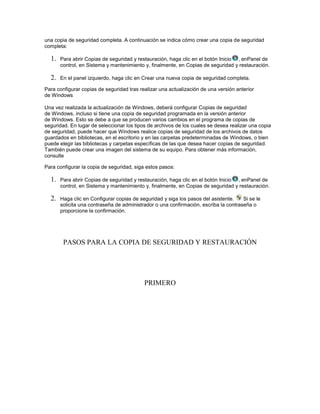 una copia de seguridad completa. A continuación se indica cómo crear una copia de seguridad
completa:

  1.   Para abrir Copias de seguridad y restauración, haga clic en el botón Inicio , enPanel de
       control, en Sistema y mantenimiento y, finalmente, en Copias de seguridad y restauración.

  2.   En el panel izquierdo, haga clic en Crear una nueva copia de seguridad completa.

Para configurar copias de seguridad tras realizar una actualización de una versión anterior
de Windows

Una vez realizada la actualización de Windows, deberá configurar Copias de seguridad
de Windows, incluso si tiene una copia de seguridad programada en la versión anterior
de Windows. Esto se debe a que se producen varios cambios en el programa de copias de
seguridad. En lugar de seleccionar los tipos de archivos de los cuales se desea realizar una copia
de seguridad, puede hacer que Windows realice copias de seguridad de los archivos de datos
guardados en bibliotecas, en el escritorio y en las carpetas predeterminadas de Windows, o bien
puede elegir las bibliotecas y carpetas específicas de las que desea hacer copias de seguridad.
También puede crear una imagen del sistema de su equipo. Para obtener más información,
consulte

Para configurar la copia de seguridad, siga estos pasos:

  1.   Para abrir Copias de seguridad y restauración, haga clic en el botón Inicio , enPanel de
       control, en Sistema y mantenimiento y, finalmente, en Copias de seguridad y restauración.

  2.   Haga clic en Configurar copias de seguridad y siga los pasos del asistente.    Si se le
       solicita una contraseña de administrador o una confirmación, escriba la contraseña o
       proporcione la confirmación.




        PASOS PARA LA COPIA DE SEGURIDAD Y RESTAURACIÓN




                                           PRIMERO
 