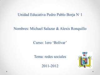 Unidad Educativa Pedro Pablo Borja N 1


Nombres: Michael Salazar & Alexis Ronquillo


           Curso: 1ero ‘Bolívar’


            Tema: redes sociales

                2011-2012
 