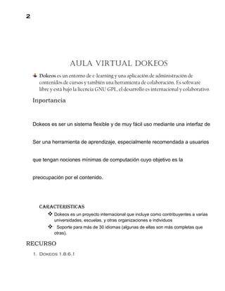 2
Aula virtual DoKEOS
Dokeos es un entorno de e-learning y una aplicación de administración de
contenidos de cursos y también una herramienta de colaboración. Es software
libre y está bajo la licencia GNU GPL, el desarrollo es internacional y colaborativo.
Inportancia
Dokeos es ser un sistema flexible y de muy fácil uso mediante una interfaz de
Ser una herramienta de aprendizaje, especialmente recomendada a usuarios
que tengan nociones mínimas de computación cuyo objetivo es la
preocupación por el contenido.
Caracteristicas
 Dokeos es un proyecto internacional que incluye como contribuyentes a varias
universidades, escuelas, y otras organizaciones e individuos
 Soporte para más de 30 idiomas (algunas de ellas son más completas que
otras).
RECURSO
1. Dokeos 1.8.6.1
 