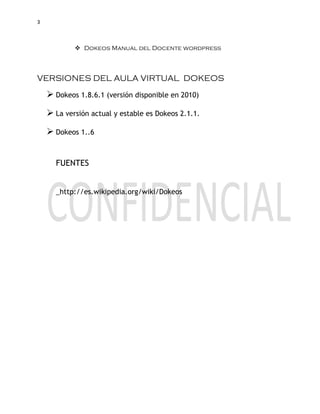 3
 Dokeos Manual del Docente wordpress
VERSIONES DEL AULA VIRTUAL DOKEOS
 Dokeos 1.8.6.1 (versión disponible en 2010)
 La versión actual y estable es Dokeos 2.1.1.
 Dokeos 1..6
FUENTES
_http://es.wikipedia.org/wiki/Dokeos
 