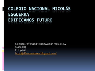COLEGIO NACIONAL NICOLÁS
ESGUERRA
EDIFICAMOS FUTURO



  Nombre: Jefferson Steven Guzmán morales.14
  Curso:803
  El Espacio
  http://jefferson-steven.blogspot.com/
 