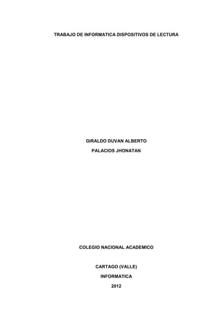 TRABAJO DE INFORMATICA DISPOSITIVOS DE LECTURA




           GIRALDO DUVAN ALBERTO

             PALACIOS JHONATAN




         COLEGIO NACIONAL ACADEMICO



               CARTAGO (VALLE)

                 INFORMATICA

                     2012
 