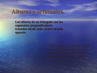 Alturas y ortocentro
Las alturas de un triangulo son los
segmentos perpendiculares
trazados desde cada vértice al lado
opuesto

El ortocentro es el punto donde
se cortan las tres alturas de un
triangulo.Puede estar situado
fuera o dentro del triangulo

 