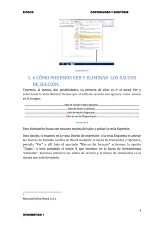 ESPOCH CONTABILIDAD Y AUDITORIA
3
INFORMATICA 1
Ilustración 3
4
1. 6 CÓMO PODEMOS VER Y ELIMINAR LOS SALTOS
DE SECCIÓN:
Tenemos, al menos, dos posibilidades. La primera de ellas es ir al menú Ver y
seleccionar la vista Normal. Vemos que el salto de sección nos aparece como vemos
en la imagen:
Ilustración 4
Para eliminarlos basta con situarse encima del salto y pulsar la tecla Suprimir.
Otra opción, si estamos en la vista Diseño de impresión o la vista Esquema es activar
las marcas de formato ocultas de Word mediante el menú Herramientas / Opciones,
pestaña "Ver" y allí bajo el apartado "Marcas de formato" activamos la opción
"Todas", o bien pulsando el botón ¶ que tenemos en la barra de herramientas
“Estándar”. Veremos entonces los saltos de sección y la forma de eliminarlos es la
misma que anteriormente.
4
Microsoft Ofice Word. (s.f.).
 