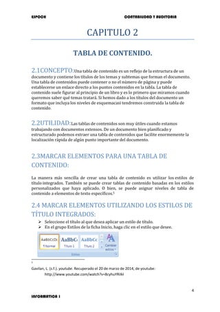 ESPOCH CONTABILIDAD Y AUDITORIA
4
INFORMATICA 1
CAPITULO 2
TABLA DE CONTENIDO.
2.1CONCEPTO:Una tabla de contenido es un reflejo de la estructura de un
documento y contiene los títulos de los temas y subtemas que forman el documento.
Una tabla de contenidos puede contener o no el número de página y puede
establecerse un enlace directo a los puntos contenidos en la tabla. La tabla de
contenido suele figurar al principio de un libro y es lo primero que miramos cuando
queremos saber qué temas tratará. Si hemos dado a los títulos del documento un
formato que incluya los niveles de esquemacasi tendremos construida la tabla de
contenido.
2.2UTILIDAD:Las tablas de contenidos son muy útiles cuando estamos
trabajando con documentos extensos. De un documento bien planificado y
estructurado podemos extraer una tabla de contenidos que facilite enormemente la
localización rápida de algún punto importante del documento.
2.3MARCAR ELEMENTOS PARA UNA TABLA DE
CONTENIDO:
La manera más sencilla de crear una tabla de contenido es utilizar los estilos de
título integrados. También se puede crear tablas de contenido basadas en los estilos
personalizados que haya aplicado. O bien, se puede asignar niveles de tabla de
contenido a elementos de texto específicos.5
2.4 MARCAR ELEMENTOS UTILIZANDO LOS ESTILOS DE
TÍTULO INTEGRADOS:
 Seleccione el título al que desea aplicar un estilo de título.
 En el grupo Estilos de la ficha Inicio, haga clic en el estilo que desee.
5
Gavilan, L. (s.f.). youtube. Recuperado el 20 de marzo de 2014, de youtube:
http://www.youtube.com/watch?v=8cyhuYRiIkI
 