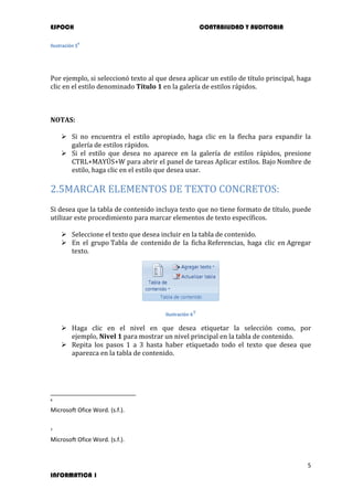 ESPOCH CONTABILIDAD Y AUDITORIA
5
INFORMATICA 1
Ilustración 5
6
Por ejemplo, si seleccionó texto al que desea aplicar un estilo de título principal, haga
clic en el estilo denominado Título 1 en la galería de estilos rápidos.
NOTAS:
 Si no encuentra el estilo apropiado, haga clic en la flecha para expandir la
galería de estilos rápidos.
 Si el estilo que desea no aparece en la galería de estilos rápidos, presione
CTRL+MAYÚS+W para abrir el panel de tareas Aplicar estilos. Bajo Nombre de
estilo, haga clic en el estilo que desea usar.
2.5MARCAR ELEMENTOS DE TEXTO CONCRETOS:
Si desea que la tabla de contenido incluya texto que no tiene formato de título, puede
utilizar este procedimiento para marcar elementos de texto específicos.
 Seleccione el texto que desea incluir en la tabla de contenido.
 En el grupo Tabla de contenido de la ficha Referencias, haga clic en Agregar
texto.
Ilustración 67
 Haga clic en el nivel en que desea etiquetar la selección como, por
ejemplo, Nivel 1 para mostrar un nivel principal en la tabla de contenido.
 Repita los pasos 1 a 3 hasta haber etiquetado todo el texto que desea que
aparezca en la tabla de contenido.
6
Microsoft Ofice Word. (s.f.).
7
Microsoft Ofice Word. (s.f.).
 