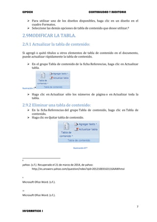 ESPOCH CONTABILIDAD Y AUDITORIA
7
INFORMATICA 1
 Para utilizar uno de los diseños disponibles, haga clic en un diseño en el
cuadro Formatos.
 Seleccione las demás opciones de tabla de contenido que desee utilizar.8
2.9MODIFICAR LA TABLA.
2.9.1 Actualizar la tabla de contenido:
Si agregó o quitó títulos u otros elementos de tabla de contenido en el documento,
puede actualizar rápidamente la tabla de contenido.
 En el grupo Tabla de contenido de la ficha Referencias, haga clic en Actualizar
tabla.
Ilustración 79
 Haga clic en Actualizar sólo los números de página o en Actualizar toda la
tabla.
2.9.2 Eliminar una tabla de contenido:
 En la ficha Referencias del grupo Tabla de contenido, haga clic en Tabla de
contenido.
 Haga clic en Quitar tabla de contenido.
Ilustración 810
8
yahoo. (s.f.). Recuperado el 21 de marzo de 2014, de yahoo:
http://es.answers.yahoo.com/question/index?qid=20121003163116AAWhmsI
9
Microsoft Ofice Word. (s.f.).
10
Microsoft Ofice Word. (s.f.).
 