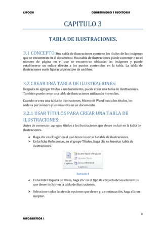 ESPOCH CONTABILIDAD Y AUDITORIA
8
INFORMATICA 1
CAPITULO 3
TABLA DE ILUSTRACIONES.
3.1 CONCEPTO:Una tabla de ilustraciones contiene los títulos de las imágenes
que se encuentran en el documento. Una tabla de ilustraciones puede contener o no el
número de página en el que se encuentran ubicadas las imágenes y puede
establecerse un enlace directo a los puntos contenidos en la tabla. La tabla de
ilustraciones suele figurar al principio de un libro.
3.2 CREAR UNA TABLA DE ILUSTRACIONES:
Después de agregar títulos a un documento, puede crear una tabla de ilustraciones.
También puede crear una tabla de ilustraciones utilizando los estilos.
Cuando se crea una tabla de ilustraciones, Microsoft Word busca los títulos, los
ordena por número y los muestra en un documento.
3.2.1 USAR TÍTULOS PARA CREAR UNA TABLA DE
ILUSTRACIONES:
Antes de comenzar, agregue títulos a las ilustraciones que desee incluir en la tabla de
ilustraciones.
 Haga clic en el lugar en el que desee insertar la tabla de ilustraciones.
 En la ficha Referencias, en el grupo Títulos, haga clic en Insertar tabla de
ilustraciones.
Ilustración 9
 En la lista Etiqueta de título, haga clic en el tipo de etiqueta de los elementos
que desee incluir en la tabla de ilustraciones.
 Seleccione todas las demás opciones que desee y, a continuación, haga clic en
Aceptar.
 