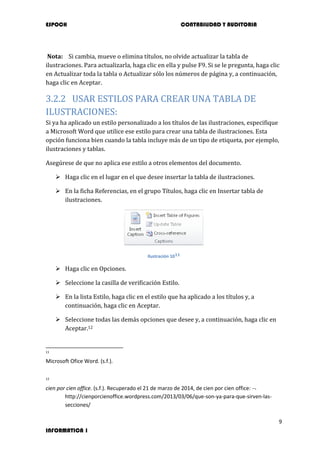 ESPOCH CONTABILIDAD Y AUDITORIA
9
INFORMATICA 1
Nota: Si cambia, mueve o elimina títulos, no olvide actualizar la tabla de
ilustraciones. Para actualizarla, haga clic en ella y pulse F9. Si se le pregunta, haga clic
en Actualizar toda la tabla o Actualizar sólo los números de página y, a continuación,
haga clic en Aceptar.
3.2.2 USAR ESTILOS PARA CREAR UNA TABLA DE
ILUSTRACIONES:
Si ya ha aplicado un estilo personalizado a los títulos de las ilustraciones, especifique
a Microsoft Word que utilice ese estilo para crear una tabla de ilustraciones. Esta
opción funciona bien cuando la tabla incluye más de un tipo de etiqueta, por ejemplo,
ilustraciones y tablas.
Asegúrese de que no aplica ese estilo a otros elementos del documento.
 Haga clic en el lugar en el que desee insertar la tabla de ilustraciones.
 En la ficha Referencias, en el grupo Títulos, haga clic en Insertar tabla de
ilustraciones.
Ilustración 1011
 Haga clic en Opciones.
 Seleccione la casilla de verificación Estilo.
 En la lista Estilo, haga clic en el estilo que ha aplicado a los títulos y, a
continuación, haga clic en Aceptar.
 Seleccione todas las demás opciones que desee y, a continuación, haga clic en
Aceptar.12
11
Microsoft Ofice Word. (s.f.).
12
cien por cien office. (s.f.). Recuperado el 21 de marzo de 2014, de cien por cien office:
http://cienporcienoffice.wordpress.com/2013/03/06/que-son-ya-para-que-sirven-las-
secciones/
 