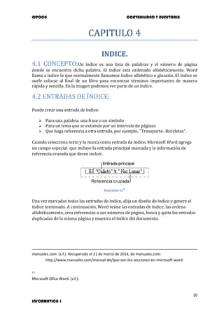 ESPOCH CONTABILIDAD Y AUDITORIA
10
INFORMATICA 1
CAPITULO 4
INDICE.
4.1 CONCEPTO:Un índice es una lista de palabras y el número de página
donde se encuentra dicha palabra. El índice está ordenado alfabéticamente. Word
llama a índice lo que normalmente llamamos índice alfabético o glosario. El índice se
suele colocar al final de un libro para encontrar términos importantes de manera
rápida y sencilla. En la imagen podemos ver parte de un índice.
4.2 ENTRADAS DE ÍNDICE:
Puede crear una entrada de índice:
 Para una palabra, una frase o un símbolo
 Para un tema que se extiende por un intervalo de páginas
 Que haga referencia a otra entrada, por ejemplo, "Transporte- Bicicletas".
Cuando selecciona texto y lo marca como entrada de índice, Microsoft Word agrega
un campo especial que incluye la entrada principal marcada y la información de
referencia cruzada que desee incluir.
Ilustración 11
13
Una vez marcadas todas las entradas de índice, elija un diseño de índice y genere el
índice terminado. A continuación, Word reúne las entradas de índice, las ordena
alfabéticamente, crea referencias a sus números de página, busca y quita las entradas
duplicadas de la misma página y muestra el índice del documento.
manuales.com. (s.f.). Recuperado el 21 de marzo de 2014, de manuales.com:
http://www.manuales.com/manual-de/que-son-las-secciones-en-microsoft-word
13
Microsoft Ofice Word. (s.f.).
 