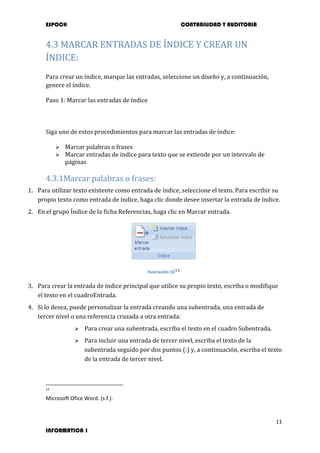 ESPOCH CONTABILIDAD Y AUDITORIA
11
INFORMATICA 1
4.3 MARCAR ENTRADAS DE ÍNDICE Y CREAR UN
ÍNDICE:
Para crear un índice, marque las entradas, seleccione un diseño y, a continuación,
genere el índice.
Paso 1: Marcar las entradas de índice
Siga uno de estos procedimientos para marcar las entradas de índice:
 Marcar palabras o frases
 Marcar entradas de índice para texto que se extiende por un intervalo de
páginas
4.3.1Marcar palabras o frases:
1. Para utilizar texto existente como entrada de índice, seleccione el texto. Para escribir su
propio texto como entrada de índice, haga clic donde desee insertar la entrada de índice.
2. En el grupo Índice de la ficha Referencias, haga clic en Marcar entrada.
Ilustración 1214
3. Para crear la entrada de índice principal que utilice su propio texto, escriba o modifique
el texto en el cuadroEntrada.
4. Si lo desea, puede personalizar la entrada creando una subentrada, una entrada de
tercer nivel o una referencia cruzada a otra entrada:
 Para crear una subentrada, escriba el texto en el cuadro Subentrada.
 Para incluir una entrada de tercer nivel, escriba el texto de la
subentrada seguido por dos puntos (:) y, a continuación, escriba el texto
de la entrada de tercer nivel.
14
Microsoft Ofice Word. (s.f.).
 