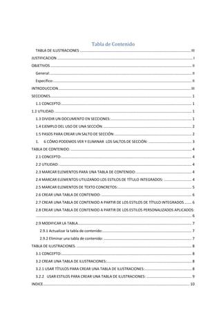 Tabla de Contenido
TABLA DE ILUSTRACIONES ............................................................................................................ III
JUSTIFICACION .................................................................................................................................... I
OBJETIVOS.......................................................................................................................................... II
General:.......................................................................................................................................... II
Específico:....................................................................................................................................... II
INTRODUCCION................................................................................................................................. III
SECCIONES.......................................................................................................................................... 1
1.1 CONCEPTO:............................................................................................................................... 1
1.2 UTILIDAD. ..................................................................................................................................... 1
1.3 DIVIDIR UN DOCUMENTO EN SECCIONES:............................................................................... 1
1.4 EJEMPLO DEL USO DE UNA SECCIÓN:...................................................................................... 2
1.5 PASOS PARA CREAR UN SALTO DE SECCIÓN:........................................................................... 2
1. 6 CÓMO PODEMOS VER Y ELIMINAR LOS SALTOS DE SECCIÓN: .......................................... 3
TABLA DE CONTENIDO. ...................................................................................................................... 4
2.1 CONCEPTO:............................................................................................................................... 4
2.2 UTILIDAD: ................................................................................................................................. 4
2.3 MARCAR ELEMENTOS PARA UNA TABLA DE CONTENIDO:...................................................... 4
2.4 MARCAR ELEMENTOS UTILIZANDO LOS ESTILOS DE TÍTULO INTEGRADOS: ........................... 4
2.5 MARCAR ELEMENTOS DE TEXTO CONCRETOS:........................................................................ 5
2.6 CREAR UNA TABLA DE CONTENIDO: ........................................................................................ 6
2.7 CREAR UNA TABLA DE CONTENIDO A PARTIR DE LOS ESTILOS DE TÍTULO INTEGRADOS ....... 6
2.8 CREAR UNA TABLA DE CONTENIDO A PARTIR DE LOS ESTILOS PERSONALIZADOS APLICADOS:
........................................................................................................................................................ 6
2.9 MODIFICAR LA TABLA............................................................................................................... 7
2.9.1 Actualizar la tabla de contenido:....................................................................................... 7
2.9.2 Eliminar una tabla de contenido:...................................................................................... 7
TABLA DE ILUSTRACIONES. ................................................................................................................ 8
3.1 CONCEPTO:............................................................................................................................... 8
3.2 CREAR UNA TABLA DE ILUSTRACIONES:................................................................................... 8
3.2.1 USAR TÍTULOS PARA CREAR UNA TABLA DE ILUSTRACIONES:.............................................. 8
3.2.2 USAR ESTILOS PARA CREAR UNA TABLA DE ILUSTRACIONES: ............................................ 9
INDICE............................................................................................................................................... 10
 
