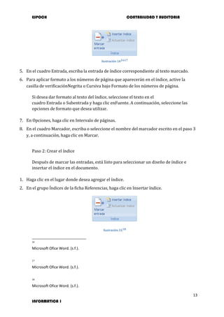 ESPOCH CONTABILIDAD Y AUDITORIA
13
INFORMATICA 1
Ilustración 141617
5. En el cuadro Entrada, escriba la entrada de índice correspondiente al texto marcado.
6. Para aplicar formato a los números de página que aparecerán en el índice, active la
casilla de verificaciónNegrita o Cursiva bajo Formato de los números de página.
Si desea dar formato al texto del índice, seleccione el texto en el
cuadro Entrada o Subentrada y haga clic enFuente. A continuación, seleccione las
opciones de formato que desea utilizar.
7. En Opciones, haga clic en Intervalo de páginas.
8. En el cuadro Marcador, escriba o seleccione el nombre del marcador escrito en el paso 3
y, a continuación, haga clic en Marcar.
Paso 2: Crear el índice
Después de marcar las entradas, está listo para seleccionar un diseño de índice e
insertar el índice en el documento.
1. Haga clic en el lugar donde desea agregar el índice.
2. En el grupo Índices de la ficha Referencias, haga clic en Insertar índice.
Ilustración 1518
16
Microsoft Ofice Word. (s.f.).
17
Microsoft Ofice Word. (s.f.).
18
Microsoft Ofice Word. (s.f.).
 