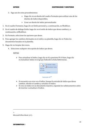 ESPOCH CONTABILIDAD Y AUDITORIA
14
INFORMATICA 1
3. Siga uno de estos procedimientos:
 Haga clic en un diseño del cuadro Formatos para utilizar uno de los
diseños de índice disponibles.
 Crear un diseño de índice personalizado:
1. En el cuadro Formatos, haga clic en Estilo personal y, a continuación, en Modificar.
2. En el cuadro de diálogo Estilo, haga clic en el estilo de índice que desea cambiar y, a
continuación, enModificar.
3. En Formato, seleccione las opciones que desee.
4. Para agregar los cambios efectuados en el estilo a su plantilla, haga clic en Todos los
documentos basados en la plantilla.
5. Haga clic en Aceptar dos veces.
4. Seleccione cualquier otra opción de índice que desee.
NOTAS
 Para actualizar el índice, haga clic en él y presione F9. O bien, haga clic
en Actualizar índice en el grupo Índicede la ficha Referencias.
Ilustración 1619
 Si encuentra un error en el índice, busque la entrada de índice que desea
cambiar, efectúe el cambio y actualice el índice.
 Si crea un índice en un documento maestro, expanda los subdocumentos antes
de insertar o actualizar el índice.
19
Microsoft Ofice Word. (s.f.).
 