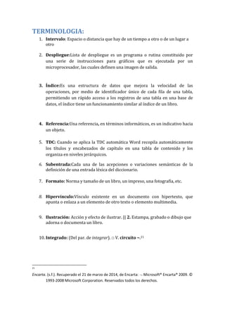 TERMINOLOGIA:
1. Intervalo: Espacio o distancia que hay de un tiempo a otro o de un lugar a
otro
2. Despliegue:Lista de despliegue es un programa o rutina constituido por
una serie de instrucciones para gráficos que es ejecutada por un
microprocesador, las cuales definen una imagen de salida.
3. Índice:Es una estructura de datos que mejora la velocidad de las
operaciones, por medio de identificador único de cada fila de una tabla,
permitiendo un rápido acceso a los registros de una tabla en una base de
datos, el índice tiene un funcionamiento similar al índice de un libro.
4. Referencia:Una referencia, en términos informáticos, es un indicativo hacia
un objeto.
5. TDC: Cuando se aplica la TDC automática Word recopila automáticamente
los títulos y encabezados de capítulo en una tabla de contenido y los
organiza en niveles jerárquicos.
6. Subentrada:Cada una de las acepciones o variaciones semánticas de la
definición de una entrada léxica del diccionario.
7. Formato: Norma y tamaño de un libro, un impreso, una fotografía, etc.
8. Hipervínculo:Vínculo existente en un documento con hipertexto, que
apunta o enlaza a un elemento de otro texto o elemento multimedia.
9. Ilustración: Acción y efecto de ilustrar. || 2. Estampa, grabado o dibujo que
adorna o documenta un libro.
10. Integrado: (Del par. de integrar). □ V. circuito ~.21
21
Encarta. (s.f.). Recuperado el 21 de marzo de 2014, de Encarta: Microsoft® Encarta® 2009. ©
1993-2008 Microsoft Corporation. Reservados todos los derechos.
 