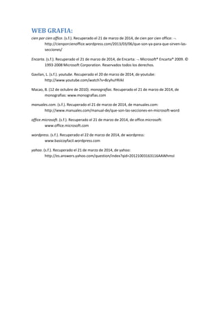 WEB GRAFIA:
cien por cien office. (s.f.). Recuperado el 21 de marzo de 2014, de cien por cien office:
http://cienporcienoffice.wordpress.com/2013/03/06/que-son-ya-para-que-sirven-las-
secciones/
Encarta. (s.f.). Recuperado el 21 de marzo de 2014, de Encarta: Microsoft® Encarta® 2009. ©
1993-2008 Microsoft Corporation. Reservados todos los derechos.
Gavilan, L. (s.f.). youtube. Recuperado el 20 de marzo de 2014, de youtube:
http://www.youtube.com/watch?v=8cyhuYRiIkI
Macao, B. (12 de octubre de 2010). monografias. Recuperado el 21 de marzo de 2014, de
monografias: www.monografias.com
manuales.com. (s.f.). Recuperado el 21 de marzo de 2014, de manuales.com:
http://www.manuales.com/manual-de/que-son-las-secciones-en-microsoft-word
office.microsoft. (s.f.). Recuperado el 21 de marzo de 2014, de office.microsoft:
www.office.microsoft.com
wordpress. (s.f.). Recuperado el 22 de marzo de 2014, de wordpress:
www.basicoyfacil.wordpress.com
yahoo. (s.f.). Recuperado el 21 de marzo de 2014, de yahoo:
http://es.answers.yahoo.com/question/index?qid=20121003163116AAWhmsI
 