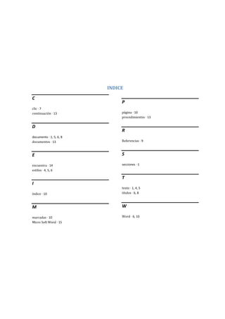 INDICE
C
clic · 7
continuación · 13
D
documento · 1, 5, 6, 8
documentos · 13
E
encuentra · 14
estilos · 4, 5, 6
I
índice · 10
M
marcadas · 10
Micro Soft Word · 15
P
página · 10
procedimientos · 13
R
Referencias · 9
S
secciones · 1
T
texto · 1, 4, 5
títulos · 6, 8
W
Word · 6, 10
 