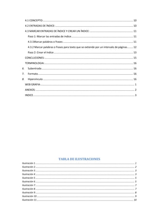 4.1 CONCEPTO:............................................................................................................................. 10
4.2 ENTRADAS DE ÍNDICE:............................................................................................................ 10
4.3 MARCAR ENTRADAS DE ÍNDICE Y CREAR UN ÍNDICE:............................................................ 11
Paso 1: Marcar las entradas de índice...................................................................................... 11
4.3.1Marcar palabras o frases:................................................................................................. 11
4.3.2 Marcar palabras o frases para texto que se extiende por un intervalo de páginas........ 12
Paso 2: Crear el índice.............................................................................................................. 13
CONCLUCIONES:........................................................................................................................... 15
TERMINOLOGIA:........................................................................................................................... 16
6. Subentrada............................................................................................................................... 16
7. Formato.................................................................................................................................... 16
8. Hipervínculo ............................................................................................................................. 16
WEB GRAFIA:.................................................................................................................................. 1
ANEXOS: ......................................................................................................................................... 2
INDICE............................................................................................................................................. 3
TABLA DE ILUSTRACIONES
Ilustración 1....................................................................................................................................................... 1
Ilustración 2....................................................................................................................................................... 2
Ilustración 3....................................................................................................................................................... 3
Ilustración 4....................................................................................................................................................... 3
Ilustración 5....................................................................................................................................................... 5
Ilustración 6....................................................................................................................................................... 5
Ilustración 7....................................................................................................................................................... 7
Ilustración 8....................................................................................................................................................... 7
Ilustración 9....................................................................................................................................................... 8
Ilustración 10..................................................................................................................................................... 9
Ilustración 11................................................................................................................................................... 10
 
