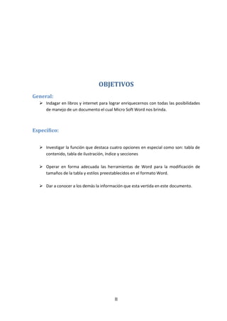 II
OBJETIVOS
General:
 Indagar en libros y internet para lograr enriquecernos con todas las posibilidades
de manejo de un documento el cual Micro Soft Word nos brinda.
Específico:
 Investigar la función que destaca cuatro opciones en especial como son: tabla de
contenido, tabla de ilustración, índice y secciones
 Operar en forma adecuada las herramientas de Word para la modificación de
tamaños de la tabla y estilos preestablecidos en el formato Word.
 Dar a conocer a los demás la información que esta vertida en este documento.
 
