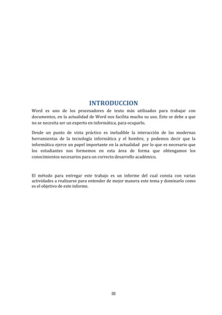 III
INTRODUCCION
Word es uno de los procesadores de texto más utilizados para trabajar con
documentos, en la actualidad de Word nos facilita mucho su uso. Esto se debe a que
no se necesita ser un experto en informática, para ocuparlo.
Desde un punto de vista práctico es ineludible la interacción de las modernas
herramientas de la tecnología informática y el hombre, y podemos decir que la
informática ejerce un papel importante en la actualidad por lo que es necesario que
los estudiantes nos formemos en esta área de forma que obtengamos los
conocimientos necesarios para un correcto desarrollo académico.
El método para entregar este trabajo es un informe del cual consta con varias
actividades a realizarse para entender de mejor manera este tema y dominarlo como
es el objetivo de este informe.
 