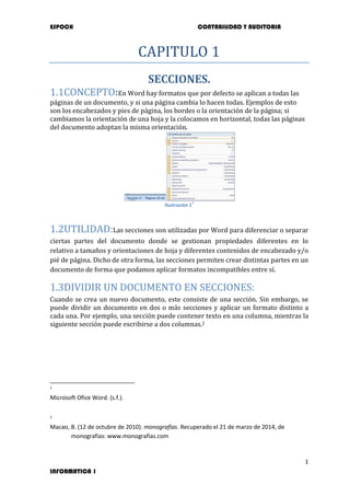 ESPOCH CONTABILIDAD Y AUDITORIA
1
INFORMATICA 1
CAPITULO 1
SECCIONES.
1.1CONCEPTO:En Word hay formatos que por defecto se aplican a todas las
páginas de un documento, y si una página cambia lo hacen todas. Ejemplos de esto
son los encabezados y pies de página, los bordes o la orientación de la página; si
cambiamos la orientación de una hoja y la colocamos en horizontal, todas las páginas
del documento adoptan la misma orientación.
Ilustración 1
1
1.2UTILIDAD:Las secciones son utilizadas por Word para diferenciar o separar
ciertas partes del documento donde se gestionan propiedades diferentes en lo
relativo a tamaños y orientaciones de hoja y diferentes contenidos de encabezado y/o
pié de página. Dicho de otra forma, las secciones permiten crear distintas partes en un
documento de forma que podamos aplicar formatos incompatibles entre sí.
1.3DIVIDIR UN DOCUMENTO EN SECCIONES:
Cuando se crea un nuevo documento, este consiste de una sección. Sin embargo, se
puede dividir un documento en dos o más secciones y aplicar un formato distinto a
cada una. Por ejemplo, una sección puede contener texto en una columna, mientras la
siguiente sección puede escribirse a dos columnas.2
1
Microsoft Ofice Word. (s.f.).
2
Macao, B. (12 de octubre de 2010). monografias. Recuperado el 21 de marzo de 2014, de
monografias: www.monografias.com
 