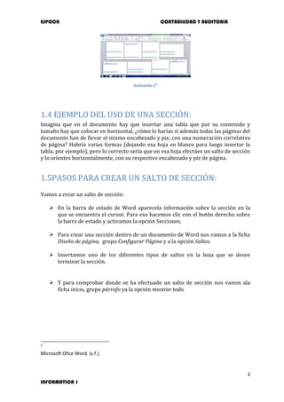 ESPOCH CONTABILIDAD Y AUDITORIA
2
INFORMATICA 1
Ilustración 2
3
1.4 EJEMPLO DEL USO DE UNA SECCIÓN:
Imagina que en el documento hay que insertar una tabla que por su contenido y
tamaño hay que colocar en horizontal, ¿cómo lo harías si además todas las páginas del
documento han de llevar el mismo encabezado y pie, con una numeración correlativa
de página? Habría varias formas (dejando esa hoja en blanco para luego insertar la
tabla, por ejemplo), pero lo correcto sería que en esa hoja efectúes un salto de sección
y lo orientes horizontalmente, con su respectivo encabezado y pie de página.
1.5PASOS PARA CREAR UN SALTO DE SECCIÓN:
Vamos a crear un salto de sección:
 En la barra de estado de Word aparecela información sobre la sección en la
que se encuentra el cursor. Para eso hacemos clic con el botón derecho sobre
la barra de estado y activamos la opción Secciones.
 Para crear una sección dentro de un documento de Word nos vamos a la ficha
Diseño de página, grupo Configurar Página y a la opción Saltos.
 Insertamos uno de los diferentes tipos de saltos en la hoja que se desee
terminar la sección.
 Y para comprobar donde se ha efectuado un salto de sección nos vamos ala
ficha inicio, grupo párrafo ya la opción mostrar todo.
3
Microsoft Ofice Word. (s.f.).
 
