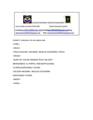 Unidad 2: estructura de una página web 
<HTML> 
<HEAD> 
<TITLE>COLEGIO NACIONAL NICOLAS ESGUERRA </TITLE> 
</HEAD> 
<DODY BY COLOR="#006020"TEXT="SILVER"> 
BIENVENIDOS AL PORTAL WEB INSTITUCIONAL 
76 AÑOS EDIFICANDO FUTURO 
COLEGIO NACIONAL NICOLAS ESGUERRA 
EDIFICAMOS FUTURO 
</BODY> 
</HTML> 
 