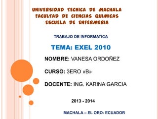 UNIVERSIDAD TECNICA DE MACHALA
FACULTAD DE CIENCIAS QUIMICAS
ESCUELA DE ENFERMERIA
TRABAJO DE INFORMATICA

TEMA: EXEL 2010
NOMBRE: VANESA ORDOÑEZ
CURSO: 3ERO «B»

DOCENTE: ING. KARINA GARCIA
2013 - 2014
MACHALA – EL ORO- ECUADOR

 