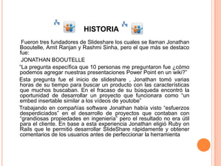 HISTORIA
 Fueron tres fundadores de Slideshare los cuales se llaman Jonathan
Booutelle, Amit Ranjan y Rashmi Sinha, pero el que más se destaco
fue:
 JONATHAN BOOUTELLE
“La pregunta específica que 10 personas me preguntaron fue ¿cómo
podemos agregar nuestras presentaciones Power Point en un wiki?”
Esta pregunta fue el inicio de slideshare , Jonathan tomó varias
horas de su tiempo para buscar un producto con las características
que muchos buscaban. En el fracaso de su búsqueda encontró la
oportunidad de desarrollar un proyecto que funcionara como “un
embed insertable similar a los vídeos de youtobe”
Trabajando en compañías software Jonathan había visto “esfuerzos
desperdiciados” en el desarrollo de proyectos que contaban con
“grandiosas propiedades en ingeniería” pero el resultado no era útil
para el cliente. En base a esta experiencia Jonathan eligió Ruby on
Rails que le permitió desarrollar SlideShare rápidamente y obtener
comentarios de los usuarios antes de perfeccionar la herramienta
 