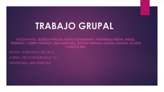 TRABAJO GRUPAL
INTEGRANTES: JESSICA PIRUCH, MAYAI TSAMARAINT, FERNANDO RIERA, ÁNGEL
ROMERO, TOMMY SHARUP, LIBIA SÁNCHEZ, BYRON VARGAS, ALEXIS CHACHA, OLIVER
CHINCHILIMA,
FECHA: 13 DE MAYO DEL 2015
CURSO: 1RO CONTABILIDAD “A”
PROFESORA: LIBIA TENECELA
 