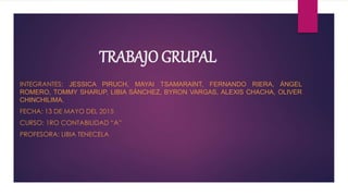 TRABAJO GRUPAL
INTEGRANTES: JESSICA PIRUCH, MAYAI TSAMARAINT, FERNANDO RIERA, ÁNGEL
ROMERO, TOMMY SHARUP, LIBIA SÁNCHEZ, BYRON VARGAS, ALEXIS CHACHA, OLIVER
CHINCHILIMA,
FECHA: 13 DE MAYO DEL 2015
CURSO: 1RO CONTABILIDAD “A”
PROFESORA: LIBIA TENECELA
 