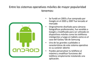 Entre los sistemas operativos móviles de mayor popularidad
tenemos:
• Se fundó en 2003 y fue comprada por
Google en el 2005 y 2007 fue lanzado al
mercado
• Originalmente diseñado para cámaras
fotográficas profesionales, fue vendido a
Google y modificado para ser utilizado en
dispositivos móviles como los teléfonos
inteligentes y luego en tablets como es el
caso del Galaxy Tab de Samsung
• Una de las grandes cualidades o
características de este sistema operativo
es su carácter abierto
• Puedes personalizar tu teléfono al
máximo y modificar funciones del
teléfono simplemente instalando una
aplicación.
 