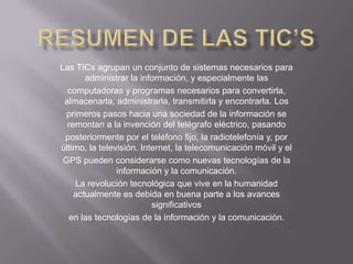 Las TICs agrupan un conjunto de sistemas necesarios para
administrar la información, y especialmente las
computadoras y programas necesarios para convertirla,
almacenarla, administrarla, transmitirla y encontrarla. Los
primeros pasos hacia una sociedad de la información se
remontan a la invención del telégrafo eléctrico, pasando
posteriormente por el teléfono fijo, la radiotelefonía y, por
último, la televisión. Internet, la telecomunicación móvil y el
GPS pueden considerarse como nuevas tecnologías de la
información y la comunicación.
La revolución tecnológica que vive en la humanidad
actualmente es debida en buena parte a los avances
significativos
en las tecnologías de la información y la comunicación.
 