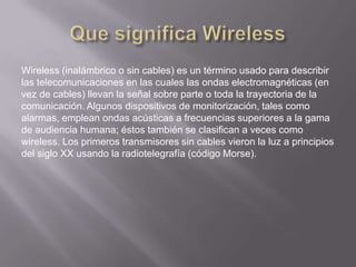 Wireless (inalámbrico o sin cables) es un término usado para describir
las telecomunicaciones en las cuales las ondas electromagnéticas (en
vez de cables) llevan la señal sobre parte o toda la trayectoria de la
comunicación. Algunos dispositivos de monitorización, tales como
alarmas, emplean ondas acústicas a frecuencias superiores a la gama
de audiencia humana; éstos también se clasifican a veces como
wireless. Los primeros transmisores sin cables vieron la luz a principios
del siglo XX usando la radiotelegrafía (código Morse).
 