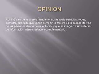 Por TIC's en general se entienden el conjunto de servicios, redes,
software, aparatos que tienen como fin la mejora de la calidad de vida
de las personas dentro de un entorno, y que se integran a un sistema
de información interconectado y complementario
 